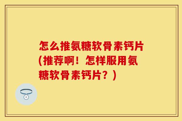 怎么推氨糖软骨素钙片(推荐啊！怎样服用氨糖软骨素钙片？)