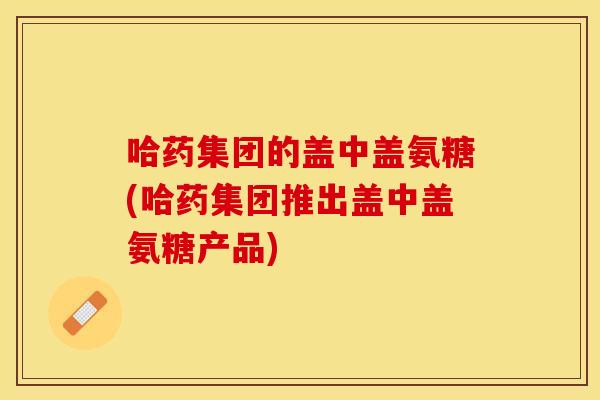 哈药集团的盖中盖氨糖(哈药集团推出盖中盖氨糖产品) 哈药集团的盖中盖氨糖(哈药集团推出盖中盖氨糖产品)
