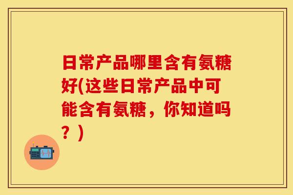 日常产品哪里含有氨糖好(这些日常产品中可能含有氨糖，你知道吗？)