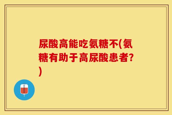 尿酸高能吃氨糖不(氨糖有助于高尿酸患者？)