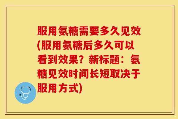 服用氨糖需要多久见效(服用氨糖后多久可以看到效果？新标题：氨糖见效时间长短取决于服用方式)