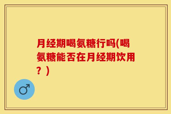 月经期喝氨糖行吗(喝氨糖能否在月经期饮用？)