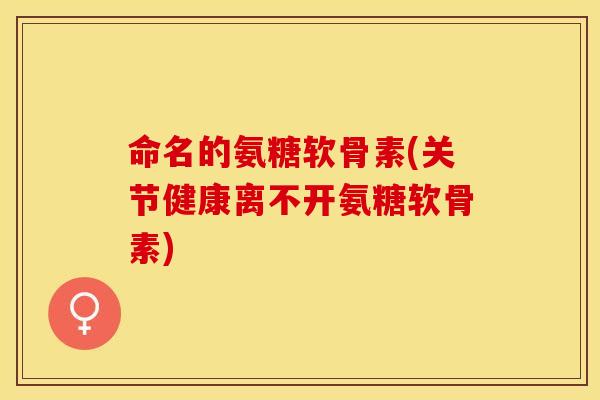 命名的氨糖软骨素(关节健康离不开氨糖软骨素)