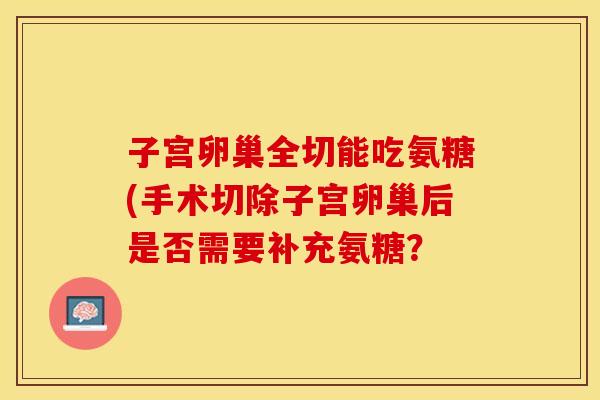 子宫卵巢全切能吃氨糖(手术切除子宫卵巢后是否需要补充氨糖？