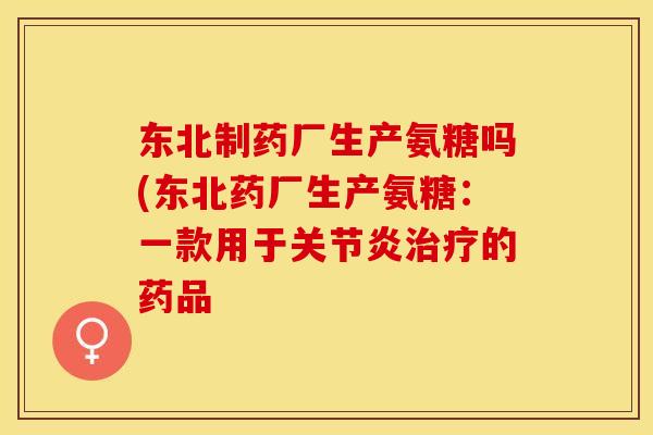 东北制药厂生产氨糖吗(东北药厂生产氨糖：一款用于关节炎治疗的药品