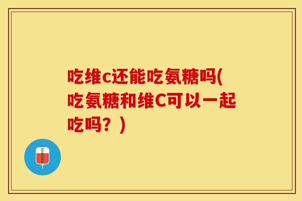 吃维c还能吃氨糖吗(吃氨糖和维C可以一起吃吗？)