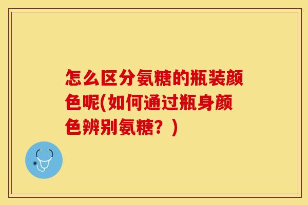怎么区分氨糖的瓶装颜色呢(如何通过瓶身颜色辨别氨糖？)