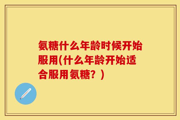 氨糖什么年龄时候开始服用(什么年龄开始适合服用氨糖?) 氨糖什么年龄时候开始服用(什么年龄开始适合服用氨糖?)