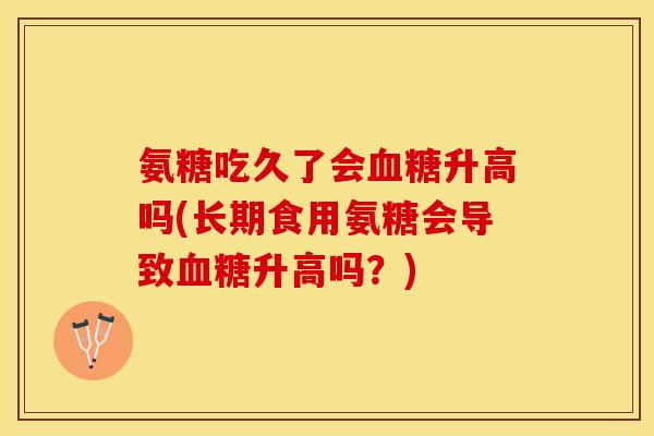 氨糖吃久了会血糖升高吗(长期食用氨糖会导致血糖升高吗?) 氨糖吃久了会血糖升高吗(长期食用氨糖会导致血糖升高吗?)