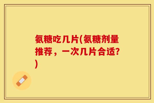 氨糖吃几片(氨糖剂量推荐，一次几片合适？)