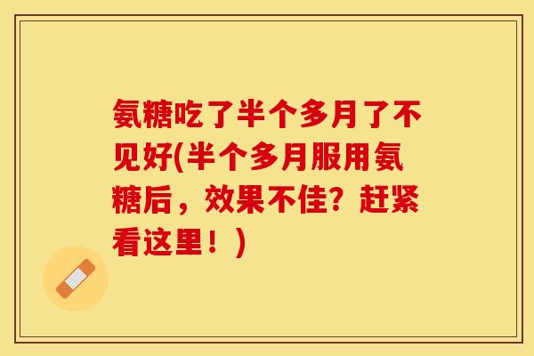 氨糖吃了半个多月了不见好(半个多月服用氨糖后,效果不佳?赶紧看这里!) 氨糖吃了半个多月了不见好(半个多月服用氨糖后,效果不佳?赶紧看这里!)