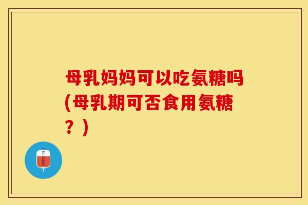 母乳妈妈可以吃氨糖吗(母乳期可否食用氨糖？)-第1张图片-关节保镖