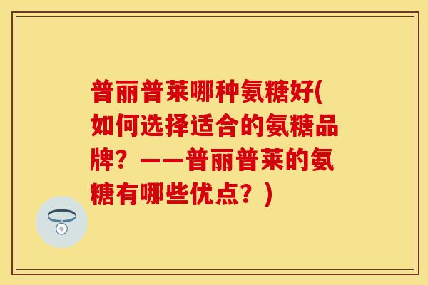 普丽普莱哪种氨糖好(如何选择适合的氨糖品牌？——普丽普莱的氨糖有哪些优点？)
