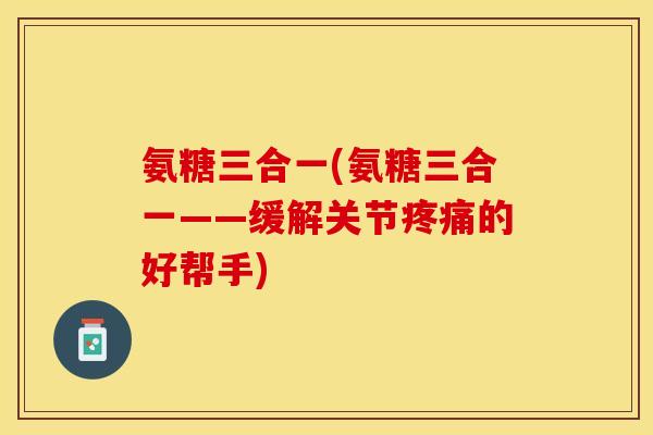 氨糖三合一(氨糖三合一——缓解关节疼痛的好帮手) 氨糖三合一(氨糖三合一——缓解关节疼痛的好帮手)