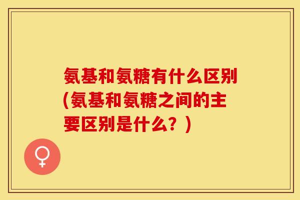 氨基和氨糖有什么区别(氨基和氨糖之间的主要区别是什么？)