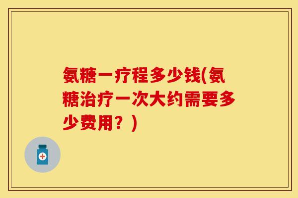 氨糖一疗程多少钱(氨糖治疗一次大约需要多少费用？)
