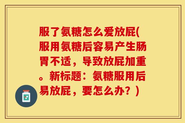 服了氨糖怎么爱放屁(服用氨糖后容易产生肠胃不适，导致放屁加重。新标题：氨糖服用后易放屁，要怎么办？)