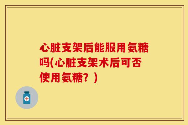心脏支架后能服用氨糖吗(心脏支架术后可否使用氨糖？)