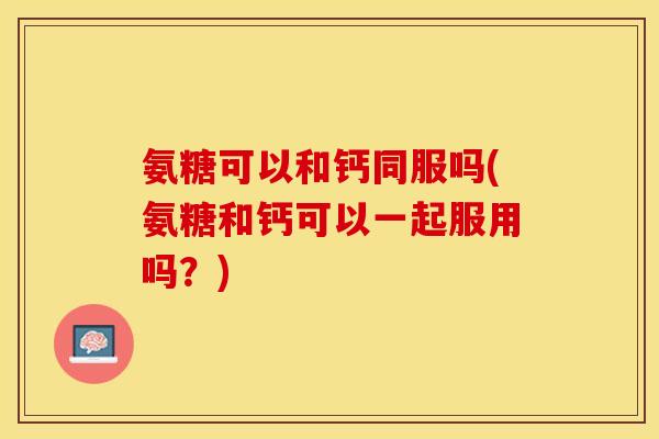 氨糖可以和钙同服吗(氨糖和钙可以一起服用吗？)