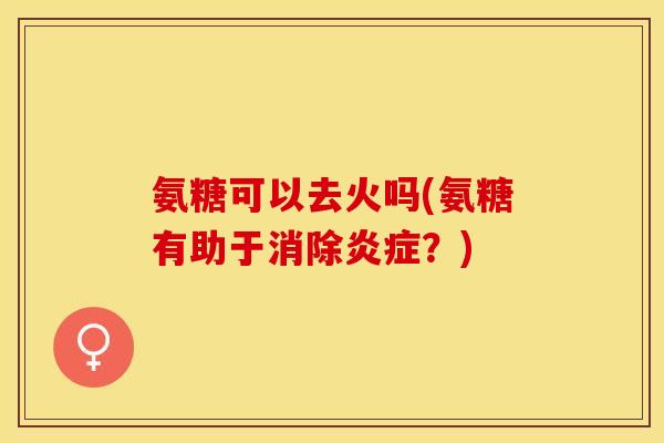 氨糖可以去火吗(氨糖有助于消除炎症？)