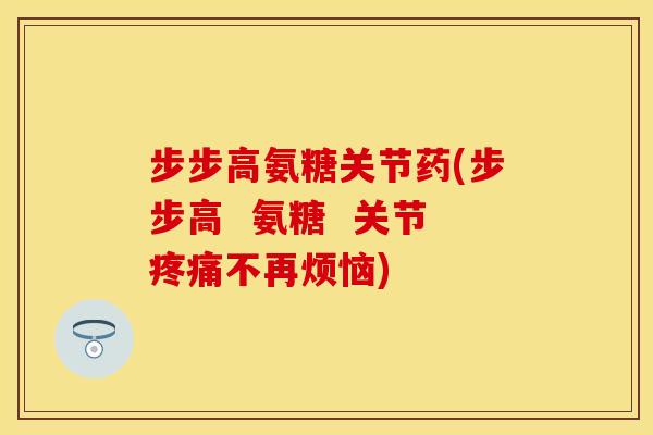 步步高氨糖关节药(步步高  氨糖  关节疼痛不再烦恼)