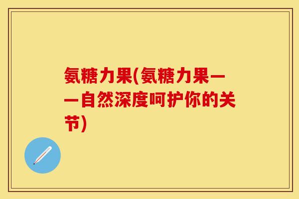 氨糖力果(氨糖力果——自然深度呵护你的关节)