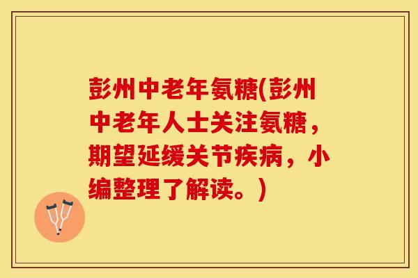 彭州中老年氨糖(彭州中老年人士关注氨糖，期望延缓关节疾病，小编整理了解读。)