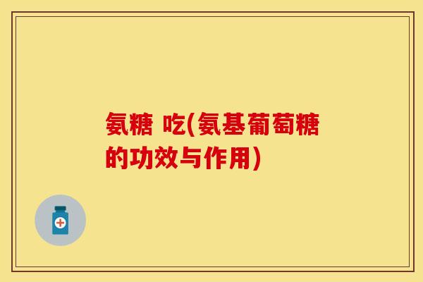氨糖 吃(氨基葡萄糖的功效与作用)