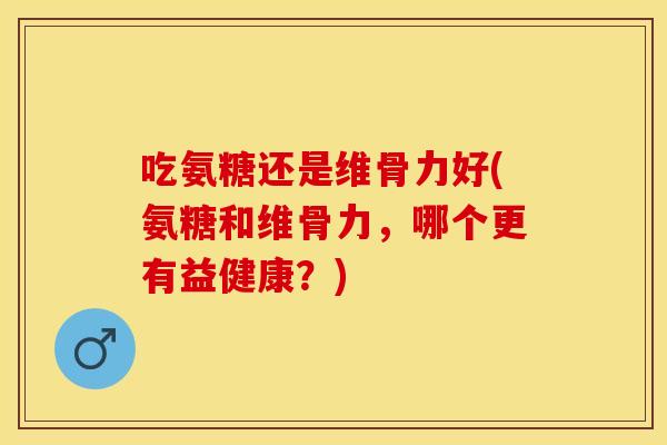 吃氨糖还是维骨力好(氨糖和维骨力，哪个更有益健康？)