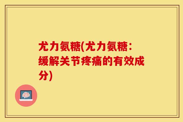 尤力氨糖(尤力氨糖：缓解关节疼痛的有效成分)