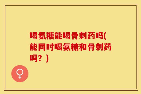 喝氨糖能喝骨刺药吗(能同时喝氨糖和骨刺药吗？)