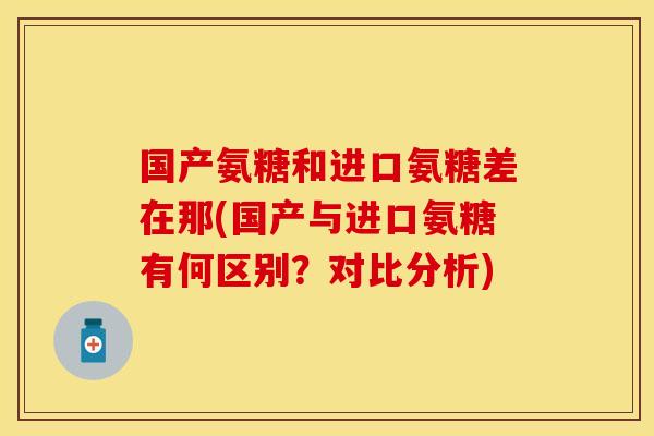 国产氨糖和进口氨糖差在那(国产与进口氨糖有何区别？对比分析)