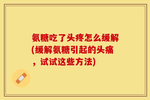 氨糖吃了头疼怎么缓解(缓解氨糖引起的头痛，试试这些方法)