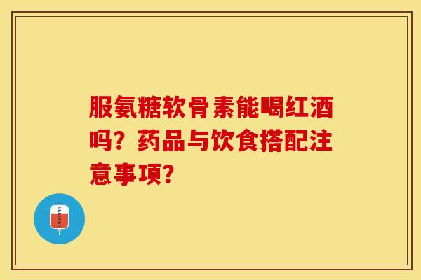 服氨糖软骨素能喝红酒吗？药品与饮食搭配注意事项？