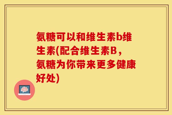 氨糖可以和维生素b维生素(配合维生素B，氨糖为你带来更多健康好处)
