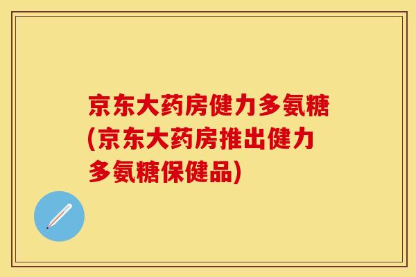 京东大药房健力多氨糖(京东大药房推出健力多氨糖保健品)