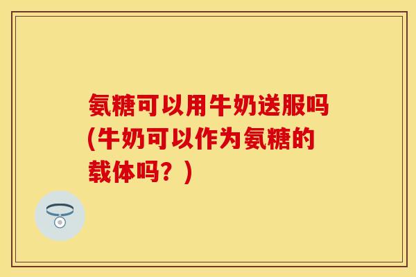 氨糖可以用牛奶送服吗(牛奶可以作为氨糖的载体吗？)