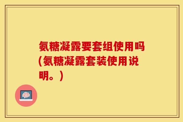 氨糖凝露要套组使用吗(氨糖凝露套装使用说明。)