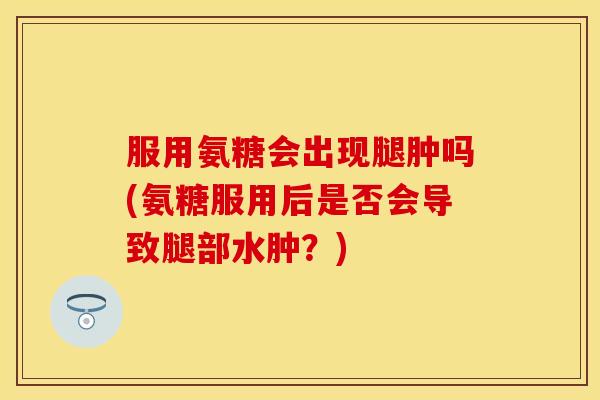 服用氨糖会出现腿肿吗(氨糖服用后是否会导致腿部水肿？)