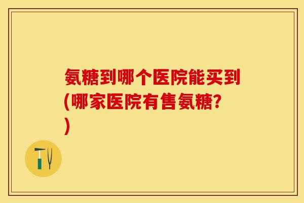 氨糖到哪个医院能买到(哪家医院有售氨糖？)