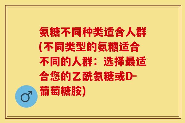 氨糖不同种类适合人群(不同类型的氨糖适合不同的人群：选择最适合您的乙酰氨糖或D-葡萄糖胺)