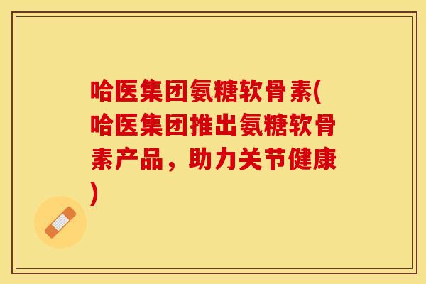 哈医集团氨糖软骨素(哈医集团推出氨糖软骨素产品，助力关节健康)