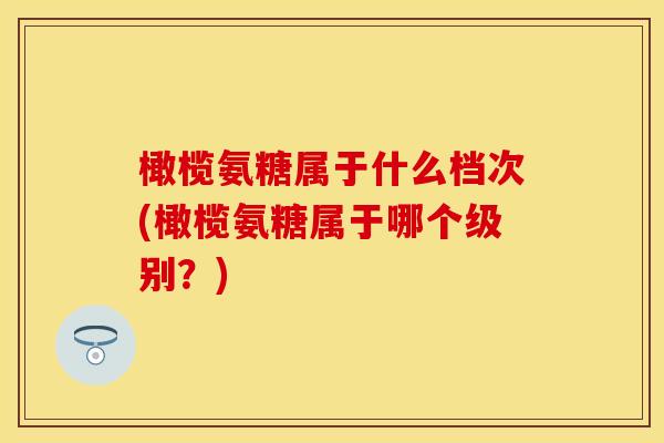 橄榄氨糖属于什么档次(橄榄氨糖属于哪个级别？)