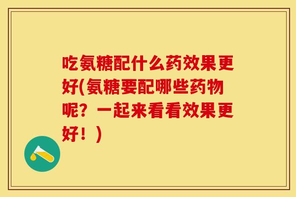 吃氨糖配什么药效果更好(氨糖要配哪些药物呢？一起来看看效果更好！)