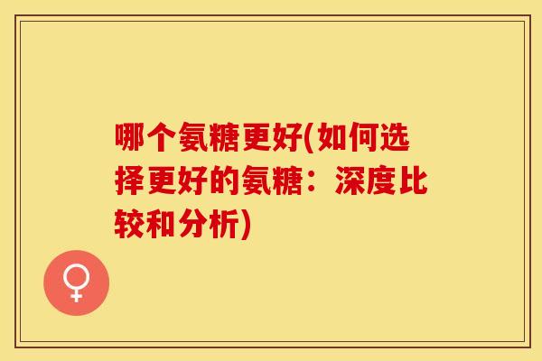 哪个氨糖更好(如何选择更好的氨糖：深度比较和分析)