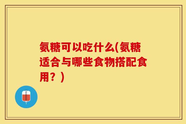 氨糖可以吃什么(氨糖适合与哪些食物搭配食用？)