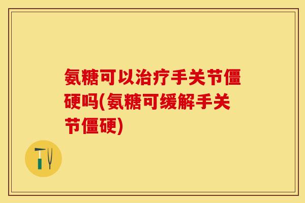 氨糖可以治疗手关节僵硬吗(氨糖可缓解手关节僵硬)