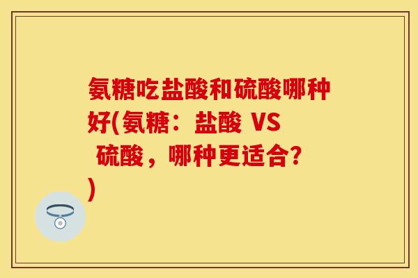 氨糖吃盐酸和硫酸哪种好(氨糖：盐酸 VS 硫酸，哪种更适合？)