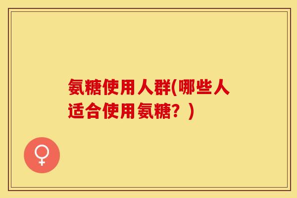 氨糖使用人群(哪些人适合使用氨糖？)