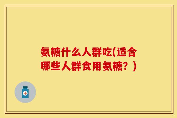 氨糖什么人群吃(适合哪些人群食用氨糖？)